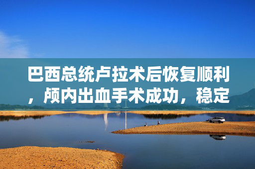 巴西总统卢拉术后恢复顺利，颅内出血手术成功，稳定在ICU中的状况更新