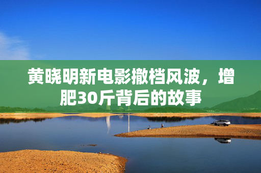 黄晓明新电影撤档风波，增肥30斤背后的故事