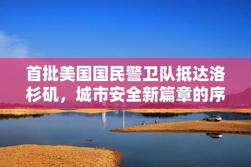 首批美国国民警卫队抵达洛杉矶，城市安全新篇章的序幕