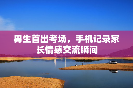 男生首出考场，手机记录家长情感交流瞬间