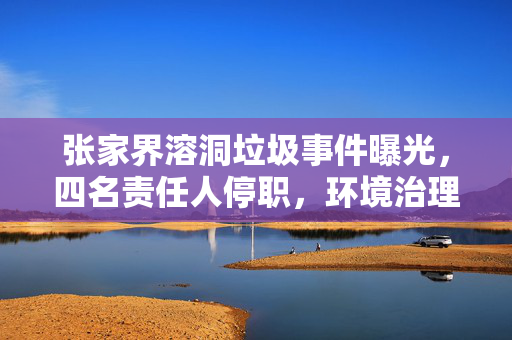 张家界溶洞垃圾事件曝光，四名责任人停职，环境治理刻不容缓