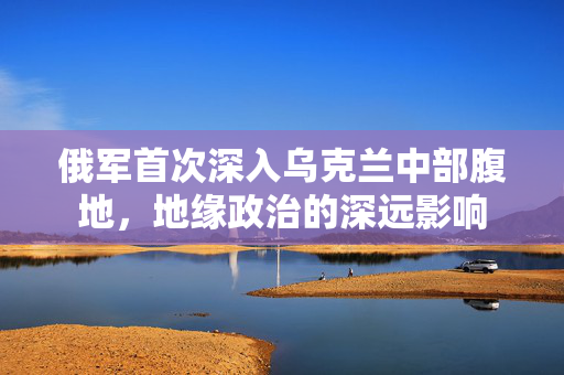 俄军首次深入乌克兰中部腹地，地缘政治的深远影响