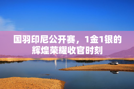 国羽印尼公开赛，1金1银的辉煌荣耀收官时刻