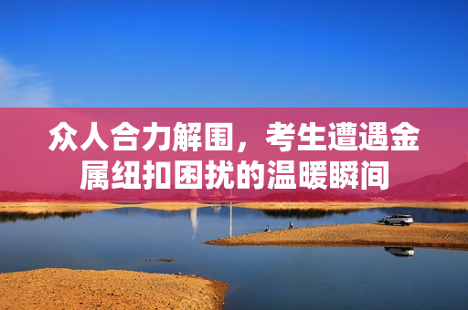 众人合力解围，考生遭遇金属纽扣困扰的温暖瞬间