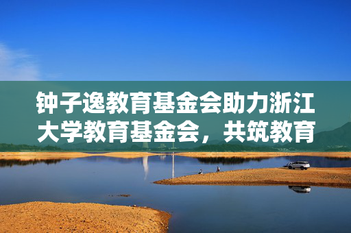 钟子逸教育基金会助力浙江大学教育基金会，共筑教育新篇章