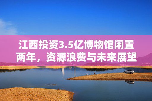 江西投资3.5亿博物馆闲置两年，资源浪费与未来展望的挑战
