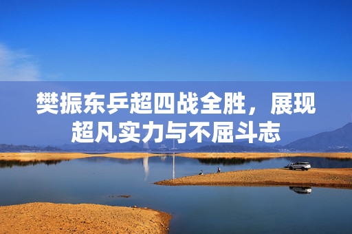 樊振东乒超四战全胜，展现超凡实力与不屈斗志