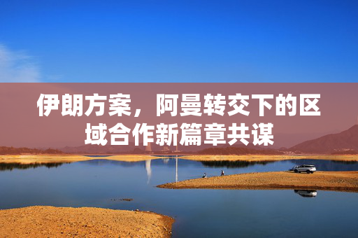伊朗方案，阿曼转交下的区域合作新篇章共谋