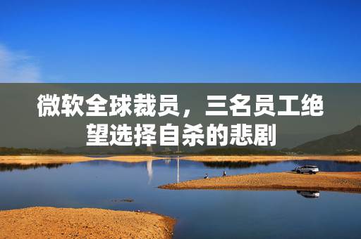 微软全球裁员，三名员工绝望选择自杀的悲剧