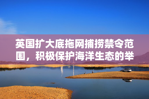 英国扩大底拖网捕捞禁令范围，积极保护海洋生态的举措