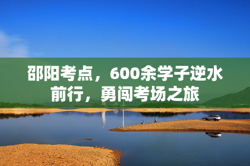 邵阳考点，600余学子逆水前行，勇闯考场之旅