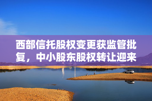 西部信托股权变更获监管批复，中小股东股权转让迎来新机遇
