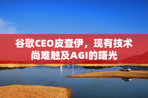 谷歌CEO皮查伊，现有技术尚难触及AGI的曙光