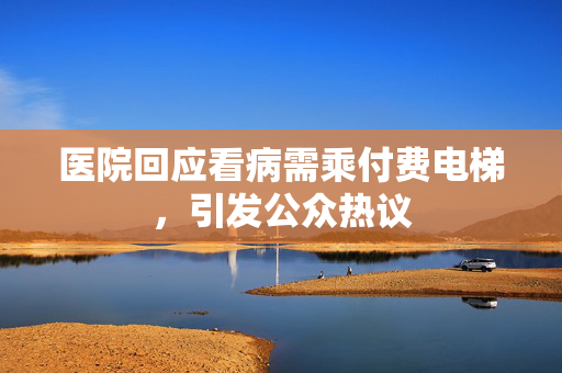 医院回应看病需乘付费电梯，引发公众热议