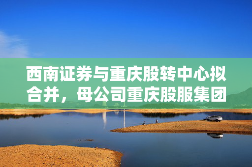 西南证券与重庆股转中心拟合并，母公司重庆股服集团或将被吸收合并的探讨