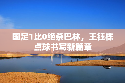 国足1比0绝杀巴林，王钰栋点球书写新篇章
