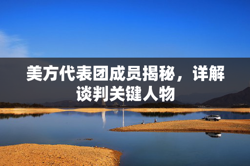 美方代表团成员揭秘，详解谈判关键人物