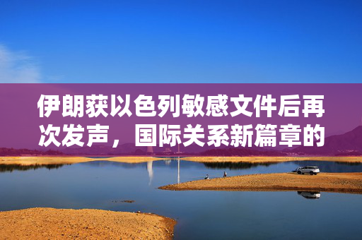 伊朗获以色列敏感文件后再次发声，国际关系新篇章的开启