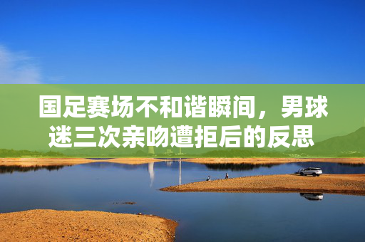 国足赛场不和谐瞬间，男球迷三次亲吻遭拒后的反思