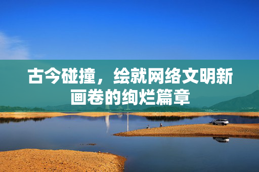古今碰撞，绘就网络文明新画卷的绚烂篇章