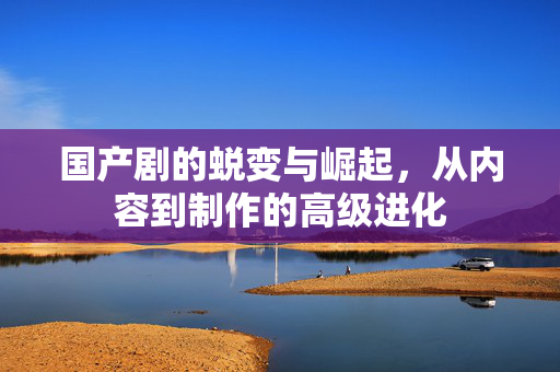 国产剧的蜕变与崛起，从内容到制作的高级进化