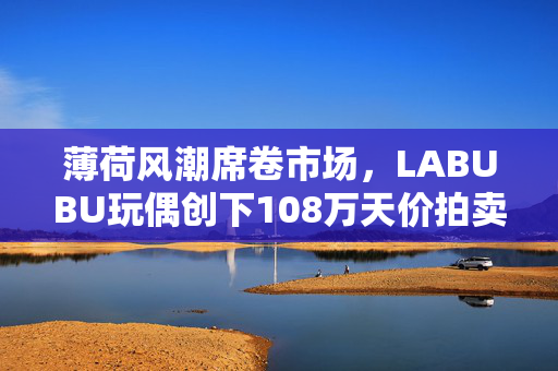 薄荷风潮席卷市场，LABUBU玩偶创下108万天价拍卖纪录