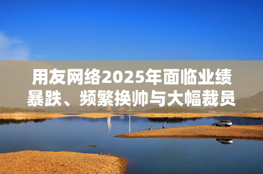 用友网络2025年面临业绩暴跌、频繁换帅与大幅裁员困境