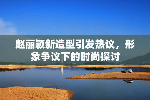 赵丽颖新造型引发热议，形象争议下的时尚探讨