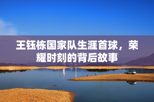 王钰栋国家队生涯首球，荣耀时刻的背后故事