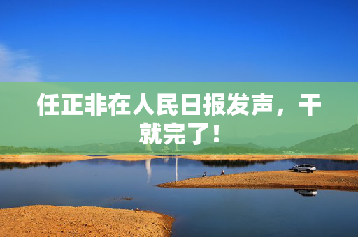 任正非在人民日报发声，干就完了！