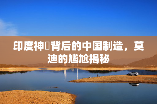 印度神祇背后的中国制造，莫迪的尴尬揭秘