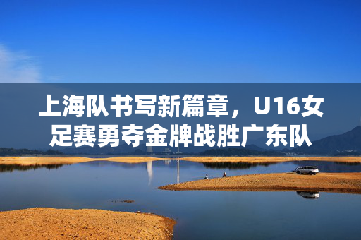 上海队书写新篇章，U16女足赛勇夺金牌战胜广东队