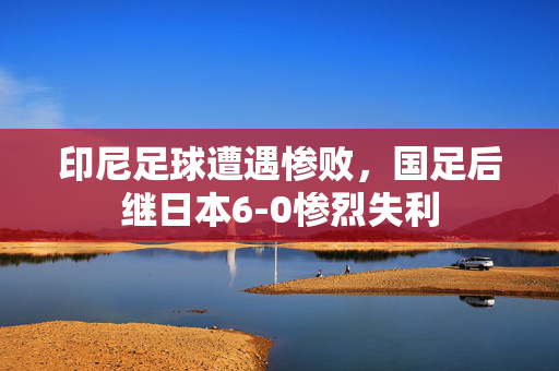 印尼足球遭遇惨败，国足后继日本6-0惨烈失利