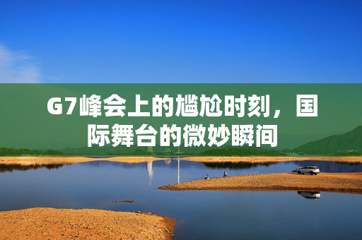 G7峰会上的尴尬时刻，国际舞台的微妙瞬间