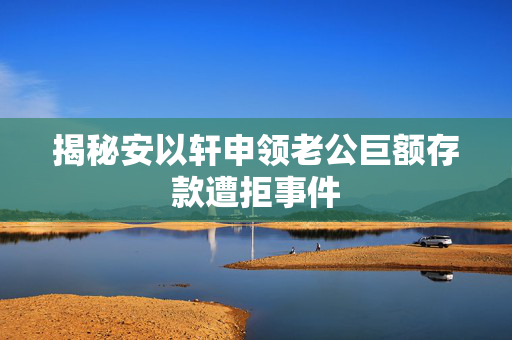 揭秘安以轩申领老公巨额存款遭拒事件