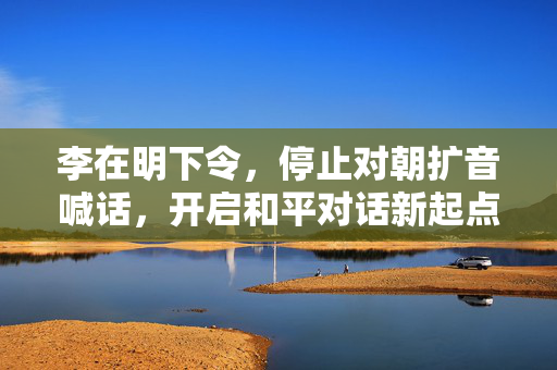 李在明下令，停止对朝扩音喊话，开启和平对话新起点
