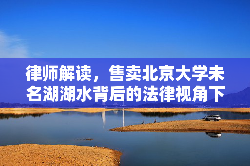 律师解读，售卖北京大学未名湖湖水背后的法律视角下的湖水资源保护