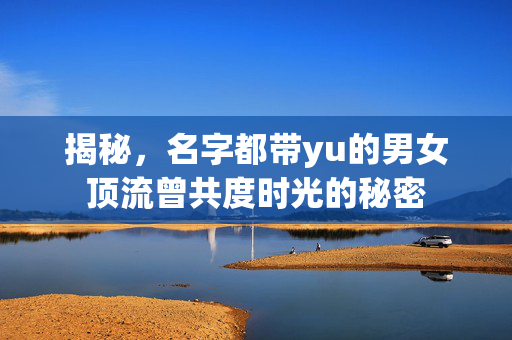 揭秘，名字都带yu的男女顶流曾共度时光的秘密