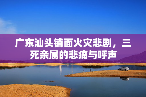 广东汕头铺面火灾悲剧，三死亲属的悲痛与呼声