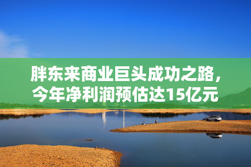 胖东来商业巨头成功之路，今年净利润预估达15亿元