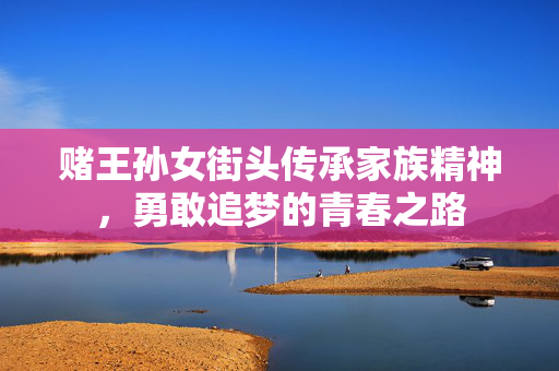 赌王孙女街头传承家族精神，勇敢追梦的青春之路