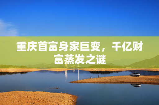 重庆首富身家巨变，千亿财富蒸发之谜