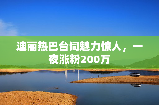 迪丽热巴台词魅力惊人，一夜涨粉200万