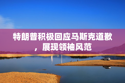 特朗普积极回应马斯克道歉，展现领袖风范