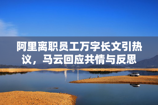 阿里离职员工万字长文引热议，马云回应共情与反思