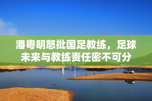 潘粤明怒批国足教练，足球未来与教练责任密不可分
