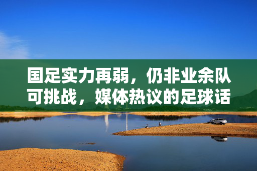 国足实力再弱，仍非业余队可挑战，媒体热议的足球话题