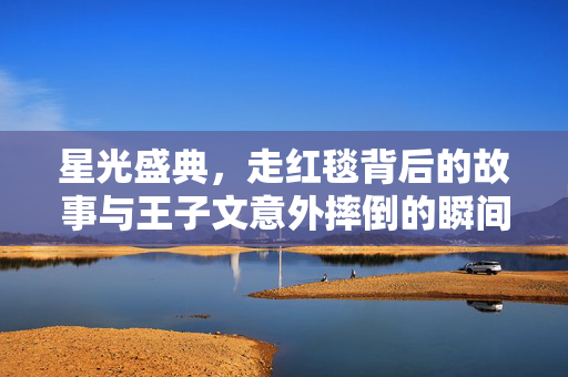 星光盛典，走红毯背后的故事与王子文意外摔倒的瞬间
