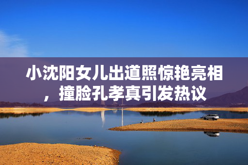小沈阳女儿出道照惊艳亮相，撞脸孔孝真引发热议