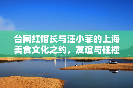 台网红馆长与汪小菲的上海美食文化之约，友谊与碰撞的瞬间